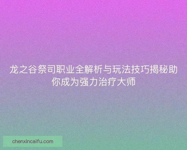 龙之谷祭司职业全解析与玩法技巧揭秘助你成为强力治疗大师