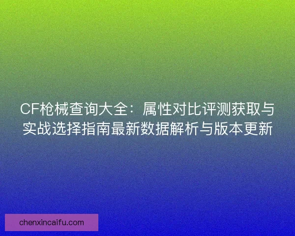 CF枪械查询大全：属性对比评测获取与实战选择指南最新数据解析与版本更新