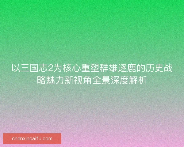 以三国志2为核心重塑群雄逐鹿的历史战略魅力新视角全景深度解析
