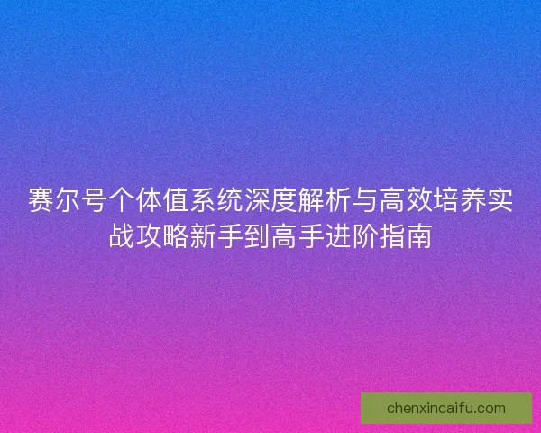 赛尔号个体值系统深度解析与高效培养实战攻略新手到高手进阶指南