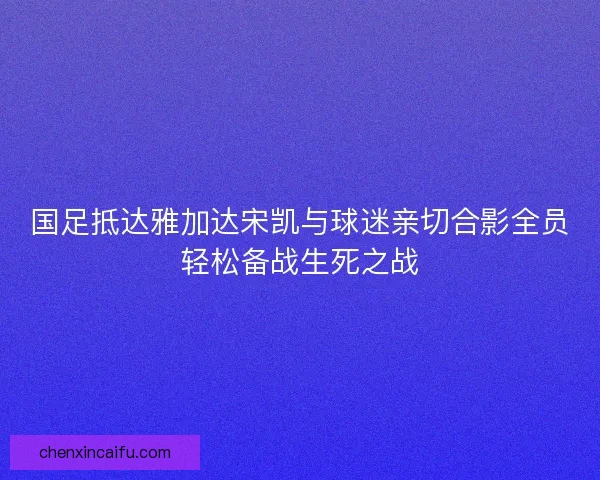 国足抵达雅加达宋凯与球迷亲切合影全员轻松备战生死之战