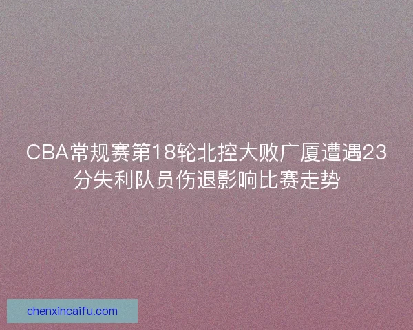 CBA常规赛第18轮北控大败广厦遭遇23分失利队员伤退影响比赛走势