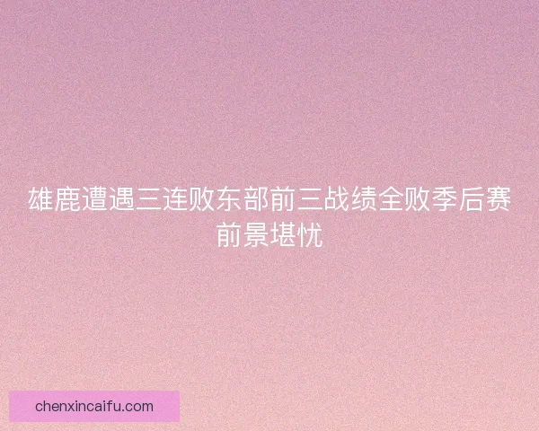 雄鹿遭遇三连败东部前三战绩全败季后赛前景堪忧