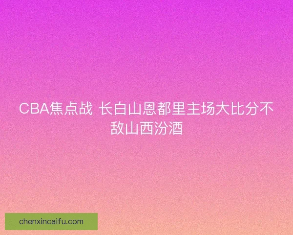 CBA焦点战 长白山恩都里主场大比分不敌山西汾酒