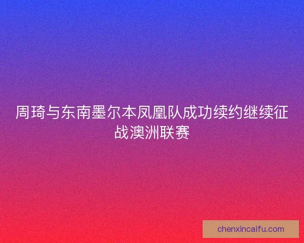 周琦与东南墨尔本凤凰队成功续约继续征战澳洲联赛