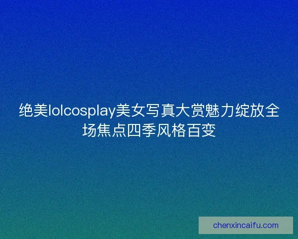 绝美lolcosplay美女写真大赏魅力绽放全场焦点四季风格百变