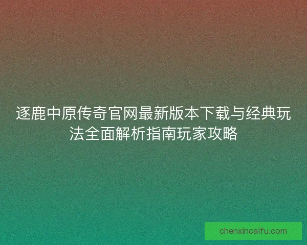 逐鹿中原传奇官网最新版本下载与经典玩法全面解析指南玩家攻略