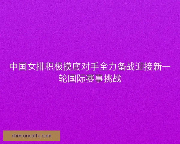 中国女排积极摸底对手全力备战迎接新一轮国际赛事挑战
