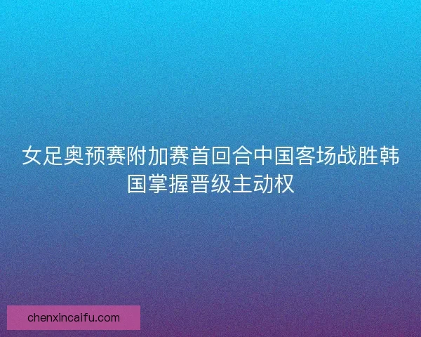 女足奥预赛附加赛首回合中国客场战胜韩国掌握晋级主动权