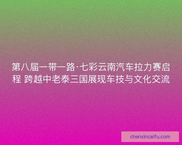 第八届一带一路·七彩云南汽车拉力赛启程 跨越中老泰三国展现车技与文化交流
