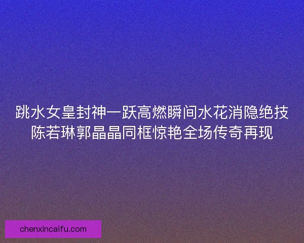 跳水女皇封神一跃高燃瞬间水花消隐绝技陈若琳郭晶晶同框惊艳全场传奇再现