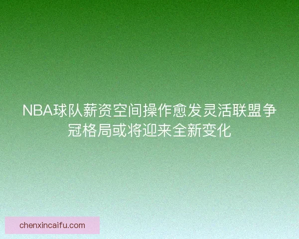 NBA球队薪资空间操作愈发灵活联盟争冠格局或将迎来全新变化