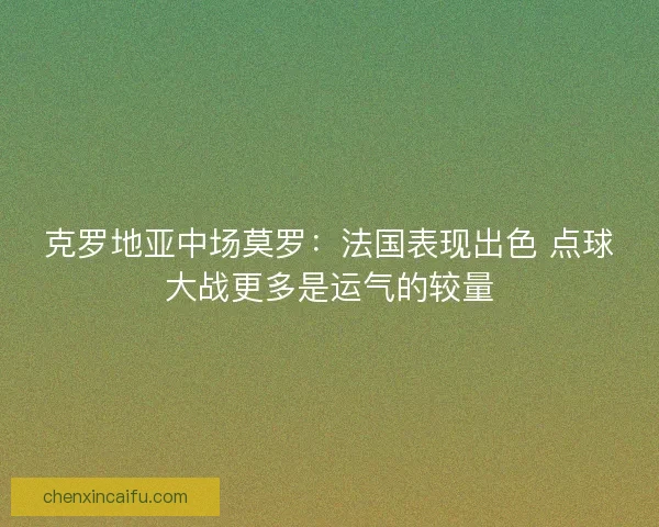 克罗地亚中场莫罗：法国表现出色 点球大战更多是运气的较量