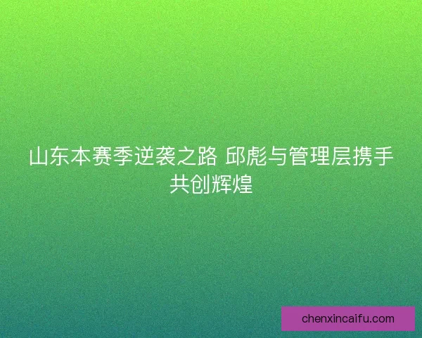 山东本赛季逆袭之路 邱彪与管理层携手共创辉煌