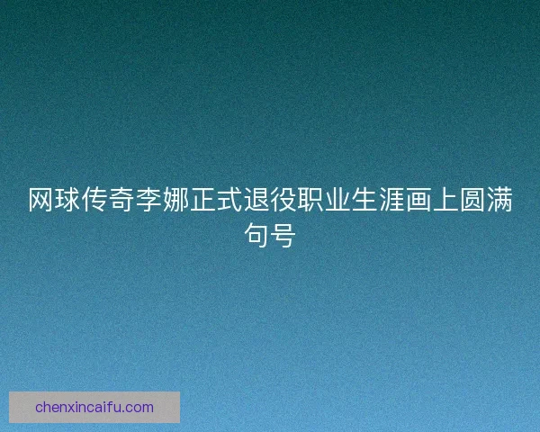 网球传奇李娜正式退役职业生涯画上圆满句号