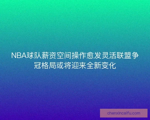 NBA球队薪资空间操作愈发灵活联盟争冠格局或将迎来全新变化