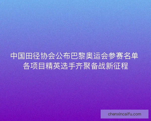中国田径协会公布巴黎奥运会参赛名单 各项目精英选手齐聚备战新征程