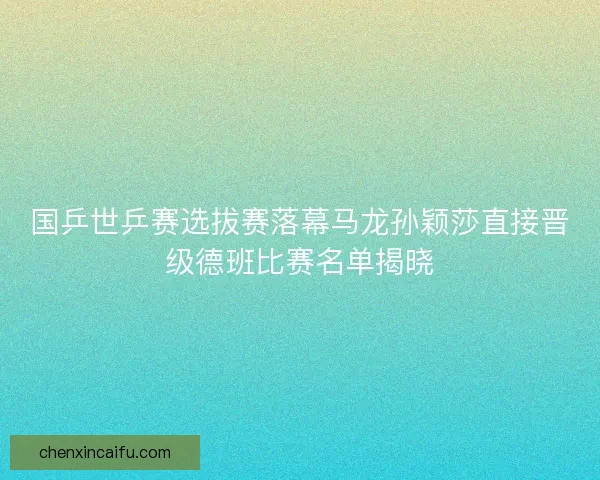 国乒世乒赛选拔赛落幕马龙孙颖莎直接晋级德班比赛名单揭晓