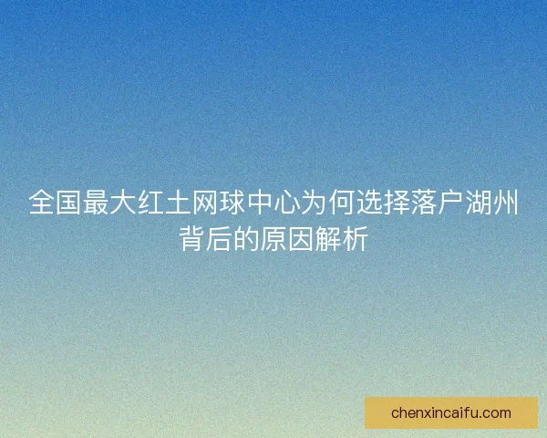 全国最大红土网球中心为何选择落户湖州背后的原因解析