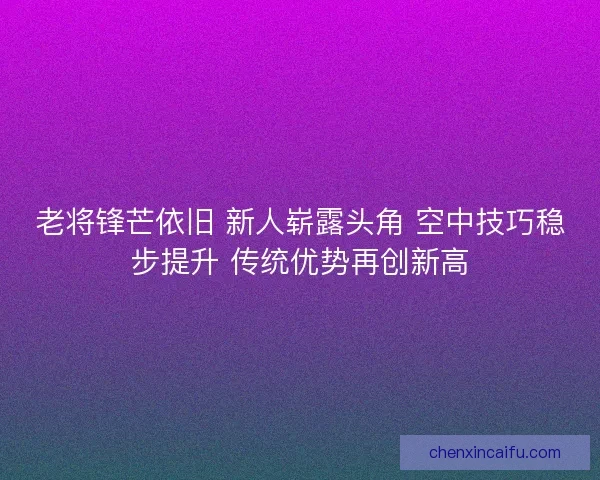 老将锋芒依旧 新人崭露头角 空中技巧稳步提升 传统优势再创新高