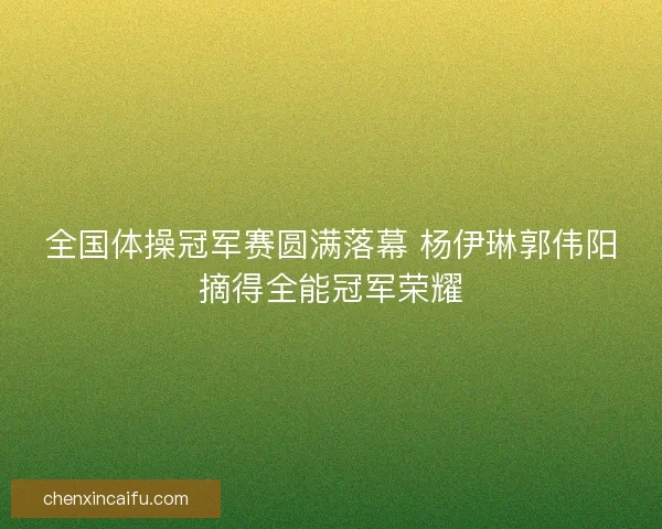 全国体操冠军赛圆满落幕 杨伊琳郭伟阳摘得全能冠军荣耀