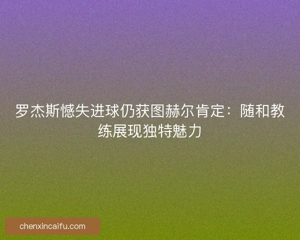 罗杰斯憾失进球仍获图赫尔肯定：随和教练展现独特魅力