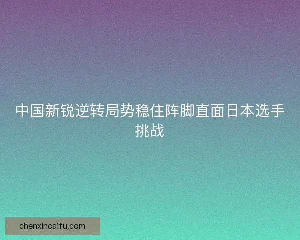 中国新锐逆转局势稳住阵脚直面日本选手挑战