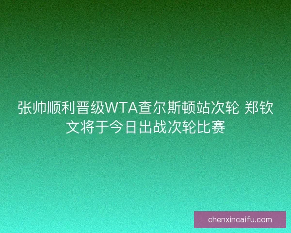 张帅顺利晋级WTA查尔斯顿站次轮 郑钦文将于今日出战次轮比赛