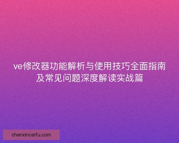 ve修改器功能解析与使用技巧全面指南及常见问题深度解读实战篇