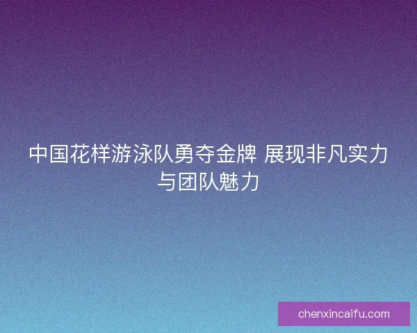 中国花样游泳队勇夺金牌 展现非凡实力与团队魅力